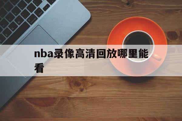 nba录像高清回放哪里能看_(nba录像高清回放像中文解说哪里能看)