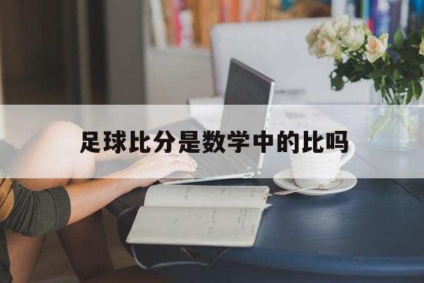 足球比分是数学中的比吗_(足球比赛的比分是进球个数吗)