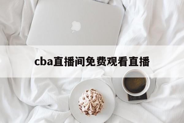cba直播间免费观看直播_(cba直播在线直播回放免费观看)