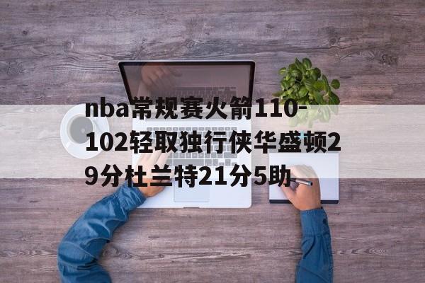 关于nba常规赛火箭110-102轻取独行侠华盛顿29分杜兰特21分5助的信息