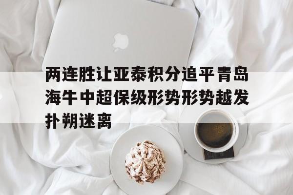两连胜让亚泰积分追平青岛海牛中超保级形势形势越发扑朔迷离的简单介绍