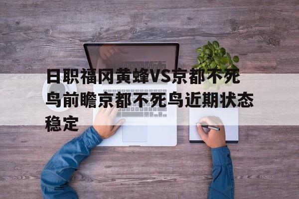 包含日职福冈黄蜂VS京都不死鸟前瞻京都不死鸟近期状态稳定的词条