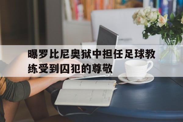关于曝罗比尼奥狱中担任足球教练受到囚犯的尊敬的信息