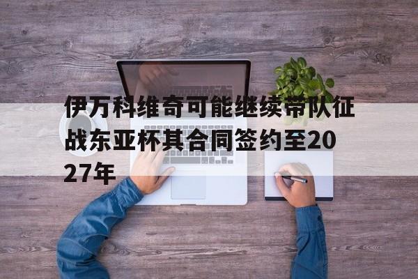 包含伊万科维奇可能继续带队征战东亚杯其合同签约至2027年的词条 第1张 包含伊万科维奇可能继续带队征战东亚杯其合同签约至2027年的词条 第1张
