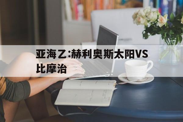 亚海乙:赫利奥斯太阳VS比摩治的简单介绍  第1张