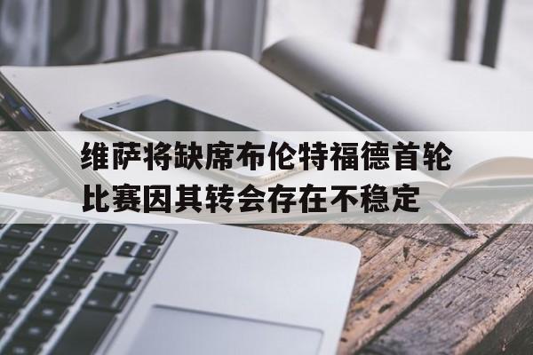 维萨将缺席布伦特福德首轮比赛因其转会存在不稳定的简单介绍  第1张