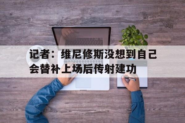记者：维尼修斯没想到自己会替补上场后传射建功的简单介绍  第1张