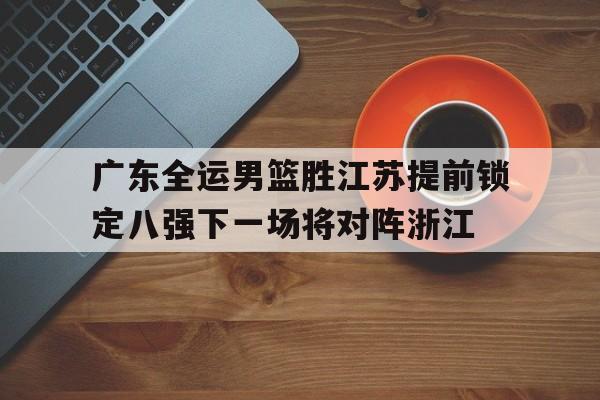 关于广东全运男篮胜江苏提前锁定八强下一场将对阵浙江的信息  第1张