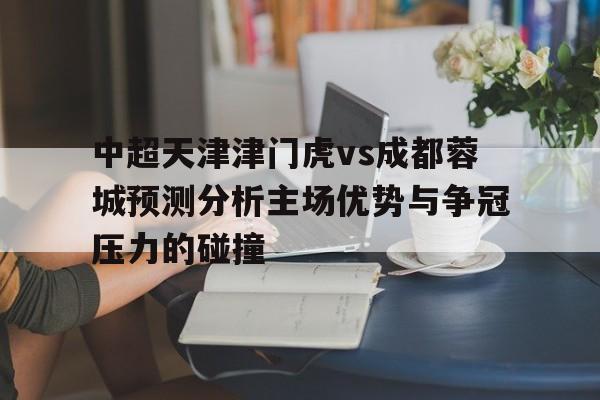 关于中超天津津门虎vs成都蓉城预测分析主场优势与争冠压力的碰撞的信息 第1张 关于中超天津津门虎vs成都蓉城预测分析主场优势与争冠压力的碰撞的信息 第1张