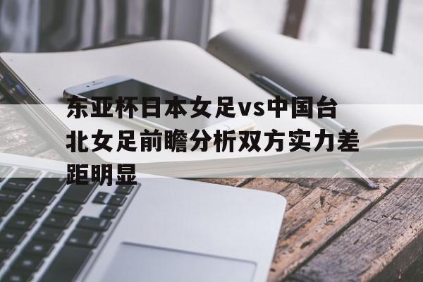东亚杯日本女足vs中国台北女足前瞻分析双方实力差距明显的简单介绍  第1张
