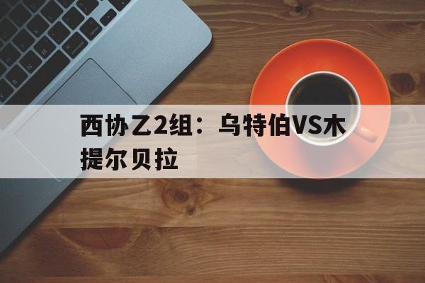 西协乙2组：乌特伯VS木提尔贝拉的简单介绍  第1张