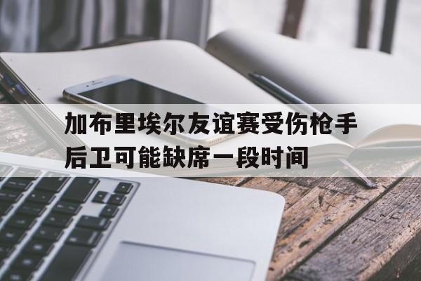 加布里埃尔友谊赛受伤枪手后卫可能缺席一段时间的简单介绍