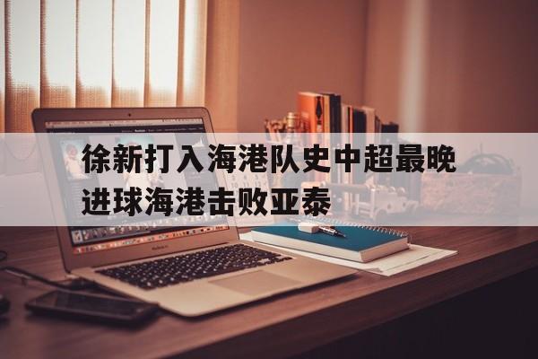 包含徐新打入海港队史中超最晚进球海港击败亚泰的词条  第1张