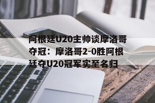 包含阿根廷U20主帅谈摩洛哥夺冠：摩洛哥2-0胜阿根廷夺U20冠军实至名归的词条  第1张