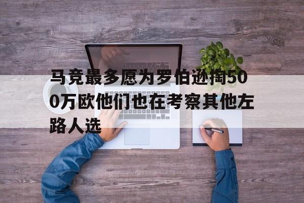 关于马竞最多愿为罗伯逊掏500万欧他们也在考察其他左路人选的信息